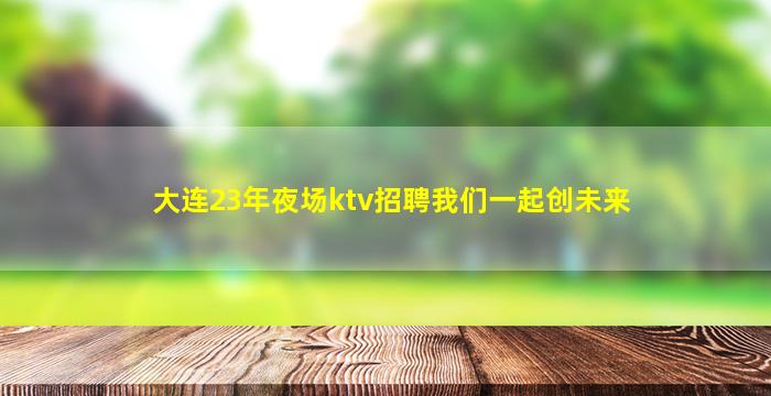 大连23年夜场ktv招聘我们一起创未来